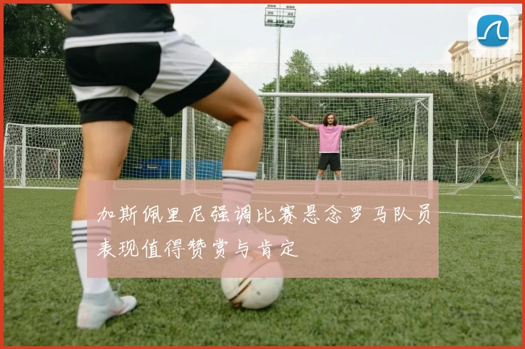 加斯佩里尼强调比赛悬念罗马队员表现值得赞赏与肯定