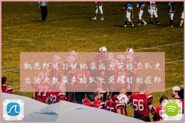 凯恩即将打破纪录成为英格兰队史出场次数最多的队长荣耀时刻在即