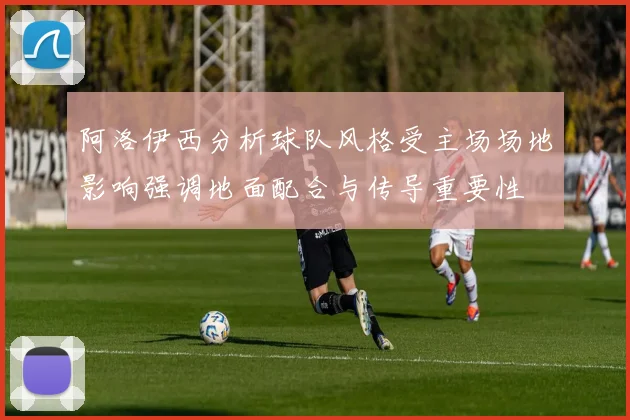 阿洛伊西分析球队风格受主场场地影响强调地面配合与传导重要性
