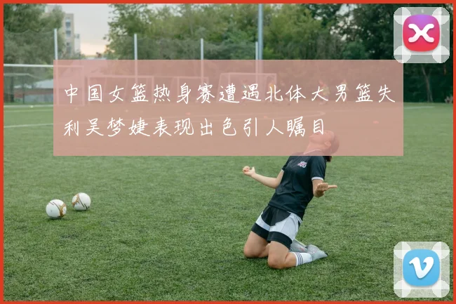 中国女篮热身赛遭遇北体大男篮失利吴梦婕表现出色引人瞩目