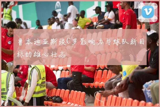 鲁本迪亚斯谈C罗影响力与球队新目标的雄心壮志