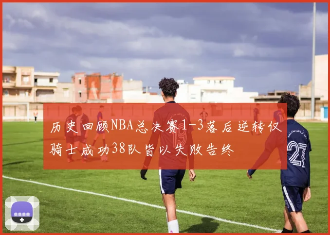 历史回顾NBA总决赛1-3落后逆转仅骑士成功38队皆以失败告终