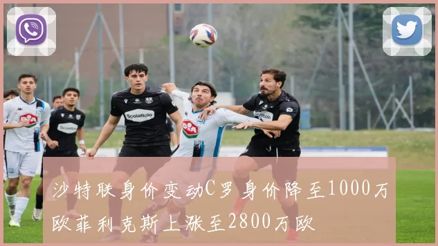 沙特联身价变动C罗身价降至1000万欧菲利克斯上涨至2800万欧