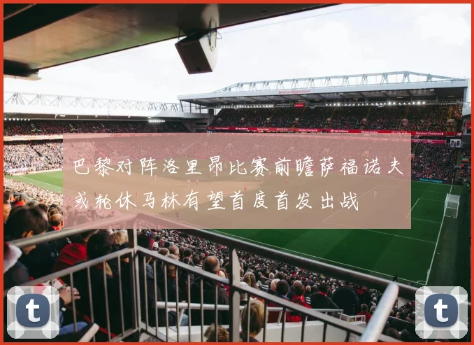 巴黎对阵洛里昂比赛前瞻萨福诺夫或轮休马林有望首度首发出战