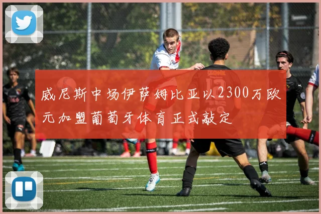 威尼斯中场伊萨姆比亚以2300万欧元加盟葡萄牙体育正式敲定