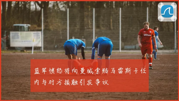 蓝军愤怒将向曼城索赔马雷斯卡任内与对方接触引发争议