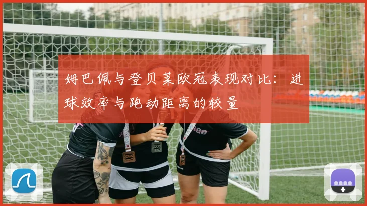 姆巴佩与登贝莱欧冠表现对比：进球效率与跑动距离的较量