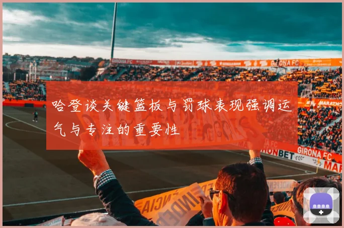 哈登谈关键篮板与罚球表现强调运气与专注的重要性