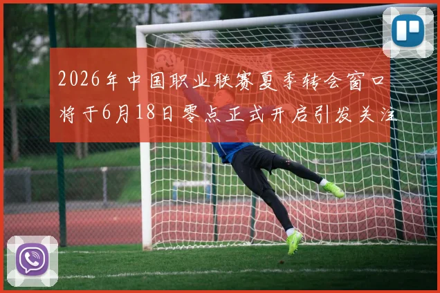 2026年中国职业联赛夏季转会窗口将于6月18日零点正式开启引发关注