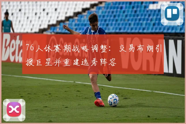 76人休赛期战略调整：交易布朗引援巨星并重建选秀阵容